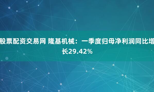 股票配资交易网 隆基机械：一季度归母净利润同比增长29.42%