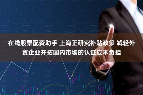 在线股票配资助手 上海正研究补贴政策 减轻外贸企业开拓国内市场的认证成本负担