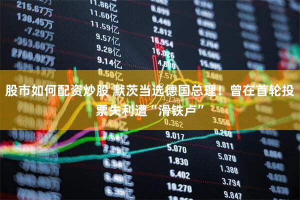 股市如何配资炒股 默茨当选德国总理！曾在首轮投票失利遭“滑铁卢”