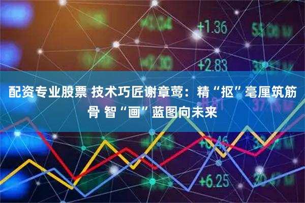 配资专业股票 技术巧匠谢章莺：精“抠”毫厘筑筋骨 智“画”蓝图向未来