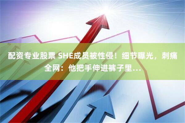 配资专业股票 SHE成员被性侵！细节曝光，刺痛全网：他把手伸进裤子里…