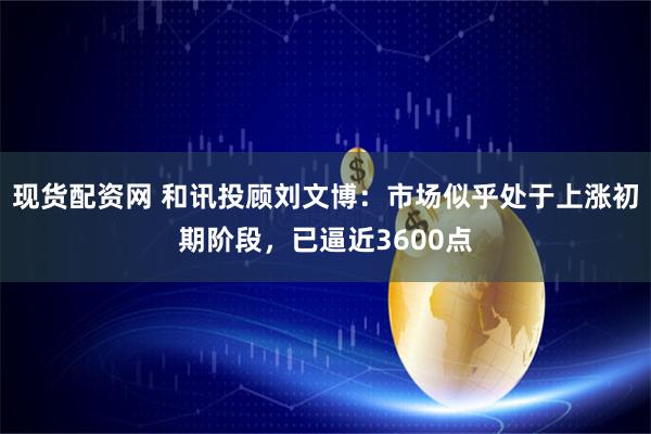 现货配资网 和讯投顾刘文博：市场似乎处于上涨初期阶段，已逼近3600点