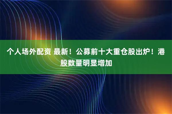 个人场外配资 最新！公募前十大重仓股出炉！港股数量明显增加