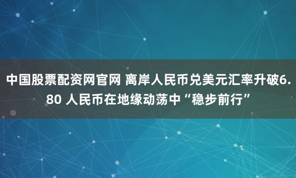 中国股票配资网官网 离岸人民币兑美元汇率升破6.80 人民币在地缘动荡中“稳步前行”