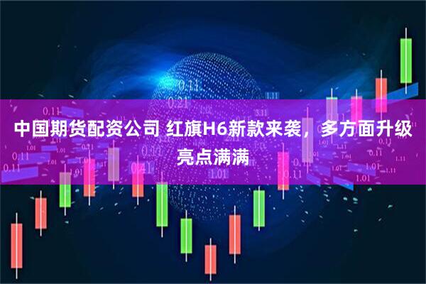 中国期货配资公司 红旗H6新款来袭，多方面升级亮点满满