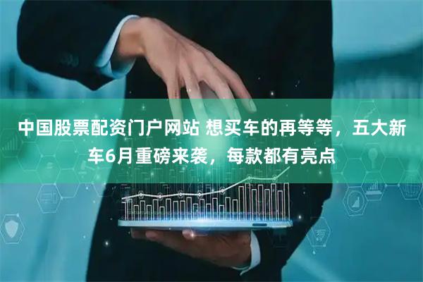 中国股票配资门户网站 想买车的再等等，五大新车6月重磅来袭，每款都有亮点