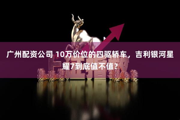 广州配资公司 10万价位的四驱轿车，吉利银河星耀7到底值不值？