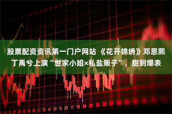股票配资资讯第一门户网站 《花开锦绣》邓恩熙丁禹兮上演“世家小姐×私盐贩子”，甜到爆表