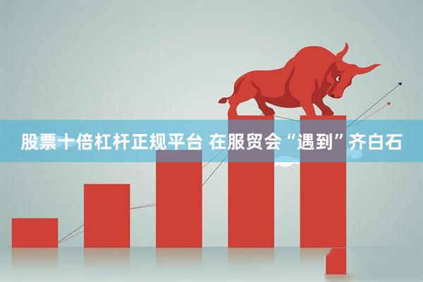 股票十倍杠杆正规平台 在服贸会“遇到”齐白石